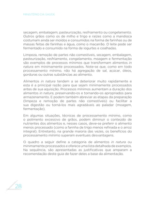 28
MINISTÉRIO DA SAÚDE
secagem, embalagem, pasteurização, resfriamento ou congelamento.
Outros grãos como os de milho e trigo e raízes como a mandioca
costumam ainda ser moídos e consumidos na forma de farinhas ou de
massas feitas de farinhas e água, como o macarrão. O leite pode ser
fermentado e consumido na forma de iogurtes e coalhadas.
Limpeza, remoção de partes não comestíveis, secagem, embalagem,
pasteurização, resfriamento, congelamento, moagem e fermentação
são exemplos de processos mínimos que transformam alimentos in
natura em minimamente processados. Note-se que, como em todo
processamento mínimo, não há agregação de sal, açúcar, óleos,
gorduras ou outras substâncias ao alimento.
Alimentos in natura tendem a se deteriorar muito rapidamente e
esta é a principal razão para que sejam minimamente processados
antes de sua aquisição. Processos mínimos aumentam a duração dos
alimentos in natura, preservando-os e tornando-os apropriados para
armazenamento. E podem também abreviar as etapas da preparação
(limpeza e remoção de partes não comestíveis) ou facilitar a
sua digestão ou torná-los mais agradáveis ao paladar (moagem,
fermentação).
Em algumas situações, técnicas de processamento mínimo, como
o polimento excessivo de grãos, podem diminuir o conteúdo de
nutrientes dos alimentos e, nesses casos, deve-se preferir o alimento
menos processado (como a farinha de trigo menos refinada e o arroz
integral). Entretanto, na grande maioria das vezes, os benefícios do
processamento mínimo superam eventuais desvantagens.
O quadro a seguir define a categoria de alimentos in natura ou
minimamente processados e oferece uma lista detalhada de exemplos.
Na sequência, são apresentadas as justificativas que amparam a
recomendação deste guia de fazer deles a base da alimentação.
 
