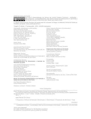Elaboração, distribuição e Informações:
MINISTÉRIO DA SAÚDE
Secretaria de Atenção à Saúde
Departamento de Atenção Básica
Edifício Premium, SAF Sul, Quadra 2,
lotes 5/6, bloco II, Subsolo
CEP: 70070-600 – Brasília/DF
Fone: (61) 3315-9031
E-mail: dab@saude.gov.br
Site: dab.saude.gov.br
Editor Geral:
Eduardo Alves Melo
Coordenação Técnica Geral:
Patrícia Constante Jaime
Coordenação-Geral de Alimentação e Nutrição do
Ministério da Saúde
Elaboração Técnica:
Carlos Augusto Monteiro
Núcleo de Pesquisas Epidemiológicas em Nutrição e
Saúde da Universidade de São Paulo
Colaboração Técnica:
Coordenação-Geral de Alimentação e Nutrição do
Ministério da Saúde
Ana Carolina Feldenheimer da Silva
Ana Luisa Souza de Paiva
Bruna Pitasi Arguelhes
Fernanda Rauber
Gisele Ane Bortolini
Kelly Poliany de Souza Alves
Kimielle Cristina Silva
Lorena Toledo de Araújo Melo
Mara Lucia dos Santos Costa
Renata Guimarães Mendonça de Santana
Núcleo de Pesquisas Epidemiológicas em Nutrição e
Saúde da Universidade de São Paulo
Ana Paula Bortoletto Martins
Carla Adriano Martins
Carlos Augusto Monteiro (Coordenador)
Daniela Silva Canella
Denise Costa Coitinho
Enrique Jacoby
Francine Lima
Geoffrey Cannon
Jean-Claude Moubarac
Josefa Maria Fellegger Garzillo
Larissa Galastri Baraldi
Maluh Barciotte
Maria Laura da Costa Louzada
Rafael Moreira Claro
Regina Rodrigues
Renata Bertazzi Levy
Semíramis Martins Álvares Domene
Organização Pan-Americana da Saúde
Ana Carolina Feldenheimer da Silva
Janine Giuberti Coutinho
Coordenação Editorial:
Laeticia Jensen Eble
Marco Aurélio Santana da Silva
Fotografias:
Acervo DAB
Acervo USP
Luciana Melo - DAB
Projeto gráfico, diagramação, capa:
Sávio Marques
Ajustes de diagramação:
Roosevelt RibeiroTeixeira
Normalização:
Daniela Ferreira Barros da Silva – Editora MS/CGDI
Revisão:
Ana Paula Reis
Laeticia Jensen Eble
2006 Ministério da Saúde.
Esta obra é disponibilizada nos termos da Licença Creative Commons – Atribuição –
Não Comercial – Compartilhamento pela mesma licença 4.0 Internacional. É permitida a
reprodução parcial ou total desta obra, desde que citada a fonte.
A coleção institucional do Ministério da Saúde pode ser acessada, na íntegra, na Biblioteca Virtual em Saúde do
Ministério da Saúde: <www.saude.gov.br/bvs>.
Tiragem: 2ª edição – 1ª reimpressão – 2014 – 60.000 exemplares
Ficha Catalográfica
___________________________________________________________________________________________
Brasil. Ministério da Saúde. Secretaria de Atenção à Saúde. Departamento de Atenção Básica.
Guia alimentar para a população brasileira / Ministério da Saúde, Secretaria de Atenção à Saúde, Departamento
de Atenção Básica. – 2. ed., 1. reimpr. – Brasília : Ministério da Saúde, 2014.
156 p. : il.
ISBN 978-85-334-2176-9
1. Programas e Políticas de Nutrição e Alimentação. 2. Alimentação. 3. Preparação de alimentos. I. Título.
CDU 612.3
Catalogação na fonte – Coordenação-Geral de Documentação e Informação – Editora MS – OS 2014/0681
Títulos para indexação:
Em inglês: Dietary Guidelines for the Brazilian population
Em espanhol: Guía alimentar para la población brasileña
Impresso no Brasil / Printed in Brazil
 