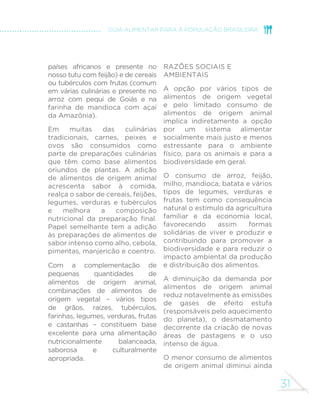 31
GUIA ALIMENTAR PARA A POPULAÇÃO BRASILEIRA
países africanos e presente no
nosso tutu com feijão) e de cereais
ou tubérculos com frutas (comum
em várias culinárias e presente no
arroz com pequi de Goiás e na
farinha de mandioca com açaí
da Amazônia).
Em muitas das culinárias
tradicionais, carnes, peixes e
ovos são consumidos como
parte de preparações culinárias
que têm como base alimentos
oriundos de plantas. A adição
de alimentos de origem animal
acrescenta sabor à comida,
realça o sabor de cereais, feijões,
legumes, verduras e tubérculos
e melhora a composição
nutricional da preparação final.
Papel semelhante tem a adição
às preparações de alimentos de
sabor intenso como alho, cebola,
pimentas, manjericão e coentro.
Com a complementação de
pequenas quantidades de
alimentos de origem animal,
combinações de alimentos de
origem vegetal – vários tipos
de grãos, raízes, tubérculos,
farinhas, legumes, verduras, frutas
e castanhas – constituem base
excelente para uma alimentação
nutricionalmente balanceada,
saborosa e culturalmente
apropriada.
Razões sociais e
ambientais
A opção por vários tipos de
alimentos de origem vegetal
e pelo limitado consumo de
alimentos de origem animal
implica indiretamente a opção
por um sistema alimentar
socialmente mais justo e menos
estressante para o ambiente
físico, para os animais e para a
biodiversidade em geral.
O consumo de arroz, feijão,
milho, mandioca, batata e vários
tipos de legumes, verduras e
frutas tem como consequência
natural o estímulo da agricultura
familiar e da economia local,
favorecendo assim formas
solidárias de viver e produzir e
contribuindo para promover a
biodiversidade e para reduzir o
impacto ambiental da produção
e distribuição dos alimentos.
A diminuição da demanda por
alimentos de origem animal
reduz notavelmente as emissões
de gases de efeito estufa
(responsáveis pelo aquecimento
do planeta), o desmatamento
decorrente da criação de novas
áreas de pastagens e o uso
intenso de água.
O menor consumo de alimentos
de origem animal diminui ainda
 