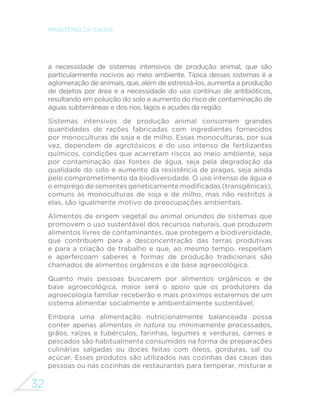 32
MINISTÉRIO DA SAÚDE
a necessidade de sistemas intensivos de produção animal, que são
particularmente nocivos ao meio ambiente. Típica desses sistemas é a
aglomeração de animais, que, além de estressá-los, aumenta a produção
de dejetos por área e a necessidade do uso contínuo de antibióticos,
resultando em poluição do solo e aumento do risco de contaminação de
águas subterrâneas e dos rios, lagos e açudes da região.
Sistemas intensivos de produção animal consomem grandes
quantidades de rações fabricadas com ingredientes fornecidos
por monoculturas de soja e de milho. Essas monoculturas, por sua
vez, dependem de agrotóxicos e do uso intenso de fertilizantes
químicos, condições que acarretam riscos ao meio ambiente, seja
por contaminação das fontes de água, seja pela degradação da
qualidade do solo e aumento da resistência de pragas, seja ainda
pelo comprometimento da biodiversidade. O uso intenso de água e
o emprego de sementes geneticamente modificadas (transgênicas),
comuns às monoculturas de soja e de milho, mas não restritos a
elas, são igualmente motivo de preocupações ambientais.
Alimentos de origem vegetal ou animal oriundos de sistemas que
promovem o uso sustentável dos recursos naturais, que produzem
alimentos livres de contaminantes, que protegem a biodiversidade,
que contribuem para a desconcentração das terras produtivas
e para a criação de trabalho e que, ao mesmo tempo, respeitam
e aperfeiçoam saberes e formas de produção tradicionais são
chamados de alimentos orgânicos e de base agroecológica.
Quanto mais pessoas buscarem por alimentos orgânicos e de
base agroecológica, maior será o apoio que os produtores da
agroecologia familiar receberão e mais próximos estaremos de um
sistema alimentar socialmente e ambientalmente sustentável.
Embora uma alimentação nutricionalmente balanceada possa
conter apenas alimentos in natura ou minimamente processados,
grãos, raízes e tubérculos, farinhas, legumes e verduras, carnes e
pescados são habitualmente consumidos na forma de preparações
culinárias salgadas ou doces feitas com óleos, gorduras, sal ou
açúcar. Esses produtos são utilizados nas cozinhas das casas das
pessoas ou nas cozinhas de restaurantes para temperar, misturar e
 