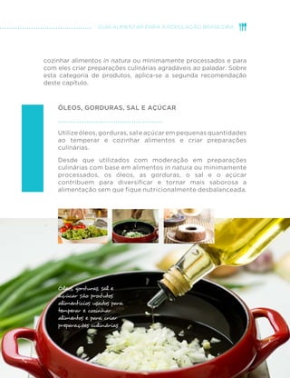 33
GUIA ALIMENTAR PARA A POPULAÇÃO BRASILEIRA
cozinhar alimentos in natura ou minimamente processados e para
com eles criar preparações culinárias agradáveis ao paladar. Sobre
esta categoria de produtos, aplica-se a segunda recomendação
deste capítulo.
Óleos, gorduras, sal e açúcar
Utilize óleos, gorduras, sal e açúcar em pequenas quantidades
ao temperar e cozinhar alimentos e criar preparações
culinárias.
Desde que utilizados com moderação em preparações
culinárias com base em alimentos in natura ou minimamente
processados, os óleos, as gorduras, o sal e o açúcar
contribuem para diversificar e tornar mais saborosa a
alimentação sem que fique nutricionalmente desbalanceada.
.
Óleos, gorduras, sal e
açúcar são produtos
alimentícios usados para
temperar e cozinhar
alimentos e para criar
preparações culinárias
 