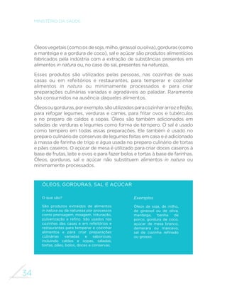 34
MINISTÉRIO DA SAÚDE
Óleosvegetais(comoosdesoja,milho,girassolouoliva),gorduras(como
a manteiga e a gordura de coco), sal e açúcar são produtos alimentícios
fabricados pela indústria com a extração de substâncias presentes em
alimentos in natura ou, no caso do sal, presentes na natureza.
Esses produtos são utilizados pelas pessoas, nas cozinhas de suas
casas ou em refeitórios e restaurantes, para temperar e cozinhar
alimentos in natura ou minimamente processados e para criar
preparações culinárias variadas e agradáveis ao paladar. Raramente
são consumidos na ausência daqueles alimentos.
Óleosougorduras,porexemplo,sãoutilizadosparacozinhararrozefeijão,
para refogar legumes, verduras e carnes, para fritar ovos e tubérculos
e no preparo de caldos e sopas. Óleos são também adicionados em
saladas de verduras e legumes como forma de tempero. O sal é usado
como tempero em todas essas preparações. Ele também é usado no
preparo culinário de conservas de legumes feitas em casa e é adicionado
à massa de farinha de trigo e água usada no preparo culinário de tortas
e pães caseiros. O açúcar de mesa é utilizado para criar doces caseiros à
base de frutas, leite e ovos e para fazer bolos e tortas à base de farinhas.
Óleos, gorduras, sal e açúcar não substituem alimentos in natura ou
minimamente processados.
Óleos, gorduras, sal e açúcar
O que são?
São produtos extraídos de alimentos
in natura ou da natureza por processos
como prensagem, moagem, trituração,
pulverização e refino. São usados nas
cozinhas das casas e em refeitórios e
restaurantes para temperar e cozinhar
alimentos e para criar preparações
culinárias variadas e saborosas,
incluindo caldos e sopas, saladas,
tortas, pães, bolos, doces e conservas.
Exemplos
Óleos de soja, de milho,
de girassol ou de oliva,
manteiga, banha de
porco, gordura de coco,
açúcar de mesa branco,
demerara ou mascavo,
sal de cozinha refinado
ou grosso.
 