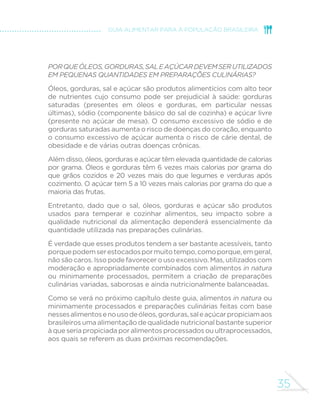 35
GUIA ALIMENTAR PARA A POPULAÇÃO BRASILEIRA
Porqueóleos,gorduras,saleaçúcardevemserutilizados
em pequenas quantidades em preparações culinárias?
Óleos, gorduras, sal e açúcar são produtos alimentícios com alto teor
de nutrientes cujo consumo pode ser prejudicial à saúde: gorduras
saturadas (presentes em óleos e gorduras, em particular nessas
últimas), sódio (componente básico do sal de cozinha) e açúcar livre
(presente no açúcar de mesa). O consumo excessivo de sódio e de
gorduras saturadas aumenta o risco de doenças do coração, enquanto
o consumo excessivo de açúcar aumenta o risco de cárie dental, de
obesidade e de várias outras doenças crônicas.
Além disso, óleos, gorduras e açúcar têm elevada quantidade de calorias
por grama. Óleos e gorduras têm 6 vezes mais calorias por grama do
que grãos cozidos e 20 vezes mais do que legumes e verduras após
cozimento. O açúcar tem 5 a 10 vezes mais calorias por grama do que a
maioria das frutas.
Entretanto, dado que o sal, óleos, gorduras e açúcar são produtos
usados para temperar e cozinhar alimentos, seu impacto sobre a
qualidade nutricional da alimentação dependerá essencialmente da
quantidade utilizada nas preparações culinárias.
É verdade que esses produtos tendem a ser bastante acessíveis, tanto
porquepodemserestocadospormuitotempo,comoporque,emgeral,
não são caros. Isso pode favorecer o uso excessivo. Mas, utilizados com
moderação e apropriadamente combinados com alimentos in natura
ou minimamente processados, permitem a criação de preparações
culinárias variadas, saborosas e ainda nutricionalmente balanceadas.
Como se verá no próximo capítulo deste guia, alimentos in natura ou
minimamente processados e preparações culinárias feitas com base
nessesalimentosenousodeóleos,gorduras,saleaçúcarpropiciamaos
brasileiros uma alimentação de qualidade nutricional bastante superior
à que seriapropiciadaporalimentosprocessadosouultraprocessados,
aos quais se referem as duas próximas recomendações.
 
