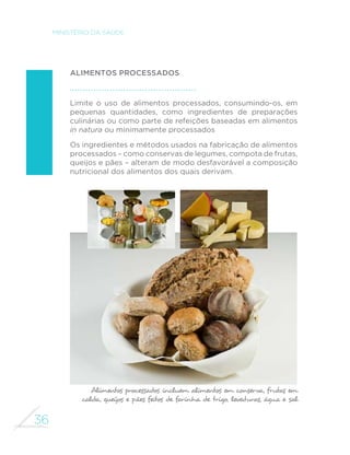 36
MINISTÉRIO DA SAÚDE
Alimentos processados
Limite o uso de alimentos processados, consumindo-os, em
pequenas quantidades, como ingredientes de preparações
culinárias ou como parte de refeições baseadas em alimentos
in natura ou minimamente processados
Os ingredientes e métodos usados na fabricação de alimentos
processados – como conservas de legumes, compota de frutas,
queijos e pães – alteram de modo desfavorável a composição
nutricional dos alimentos dos quais derivam.
Alimentos processados incluem alimentos em conserva, frutas em
calda, queijos e pães feitos de farinha de trigo, leveduras, água e sal
 