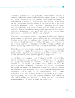 37
GUIA ALIMENTAR PARA A POPULAÇÃO BRASILEIRA
Alimentos processados são produtos relativamente simples e
antigos fabricados essencialmente com a adição de sal ou açúcar
(ou outra substância de uso culinário como óleo ou vinagre) a
um alimento in natura ou minimamente processado. As técnicas
de processamento desses produtos se assemelham a técnicas
culinárias, podendo incluir cozimento, secagem, fermentação,
acondicionamento dos alimentos em latas ou vidros e uso de
métodos de preservação como salga, salmoura, cura e defumação.
Alimentos processados em geral são facilmente reconhecidos
como versões modificadas do alimento original.
Alimentos processados incluem conservas de alimentos inteiros
preservados em salmoura ou em solução de sal e vinagre, frutas
inteiras preservadas em açúcar, vários tipos de carne adicionada
de sal e peixes conservados em sal ou óleo, queijos feitos de leite e
sal (e micro-organismos usados para fermentar o leite) e pães feitos de
farinha de trigo, água e sal (e leveduras usadas para fermentar a farinha).
Em todos os exemplos citados, o objetivo do processamento industrial
é aumentar a duração de alimentos in natura ou minimamente
processados – legumes, frutas, carnes, peixe, leite e farinha de trigo –
e, frequentemente, torná-los mais agradáveis ao paladar.
Alimentos processados são frequentemente consumidos
como ingredientes de preparações culinárias, como no caso
do queijo adicionado ao macarrão e das carnes salgadas
adicionadas ao feijão. Em outras vezes, como no caso de
pães e peixes enlatados, alimentos processados compõem
refeições baseadas em alimentos in natura ou minimamente
processados. Mas, às vezes, sós ou em combinação com outros
alimentos processados ou ultraprocessados, eles podem
substituir alimentos in natura ou minimamente processados.
Isso acontece, por exemplo, quando preparações culinárias
são substituídas por sanduíches. Este uso dos alimentos
processados não é recomendado por este guia.
 
