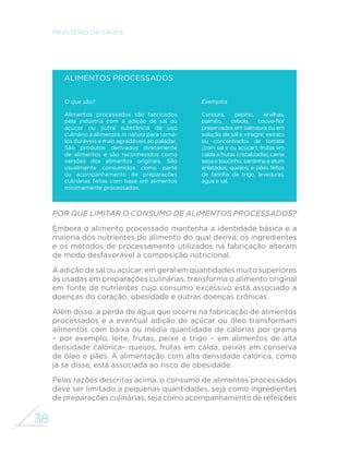 38
MINISTÉRIO DA SAÚDE
Alimentos processados
O que são?
Alimentos processados são fabricados
pela indústria com a adição de sal ou
açúcar ou outra substância de uso
culinário a alimentos in natura para torná-
los duráveis e mais agradáveis ao paladar.
São produtos derivados diretamente
de alimentos e são reconhecidos como
versões dos alimentos originais. São
usualmente consumidos como parte
ou acompanhamento de preparações
culinárias feitas com base em alimentos
minimamente processados.
Exemplos
Cenoura, pepino, ervilhas,
palmito, cebola, couve-flor
preservados em salmoura ou em
solução de sal e vinagre; extrato
ou concentrados de tomate
(com sal e ou açúcar); frutas em
calda e frutas cristalizadas; carne
seca e toucinho; sardinha e atum
enlatados; queijos; e pães feitos
de farinha de trigo, leveduras,
água e sal.
Por que limitar o consumo de alimentos processados?
Embora o alimento processado mantenha a identidade básica e a
maioria dos nutrientes do alimento do qual deriva, os ingredientes
e os métodos de processamento utilizados na fabricação alteram
de modo desfavorável a composição nutricional.
A adição de sal ou açúcar, em geral em quantidades muito superiores
às usadas em preparações culinárias, transforma o alimento original
em fonte de nutrientes cujo consumo excessivo está associado a
doenças do coração, obesidade e outras doenças crônicas.
Além disso, a perda de água que ocorre na fabricação de alimentos
processados e a eventual adição de açúcar ou óleo transformam
alimentos com baixa ou média quantidade de calorias por grama
– por exemplo, leite, frutas, peixe e trigo – em alimentos de alta
densidade calórica– queijos, frutas em calda, peixes em conserva
de óleo e pães. A alimentação com alta densidade calórica, como
já se disse, está associada ao risco de obesidade.
Pelas razões descritas acima, o consumo de alimentos processados
deve ser limitado a pequenas quantidades, seja como ingredientes
de preparações culinárias, seja como acompanhamento de refeições
 