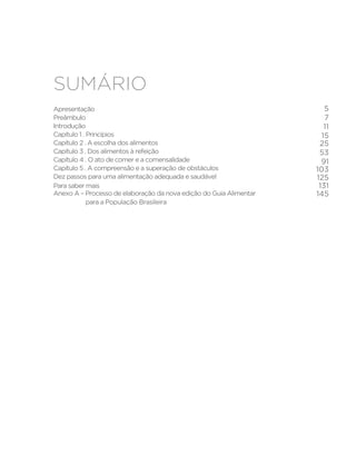 Sumário
Apresentação	
Preâmbulo	
Introdução	
Capítulo 1 . Princípios 	
Capítulo 2 . A escolha dos alimentos 	
Capítulo 3 . Dos alimentos à refeição 	
Capítulo 4 . O ato de comer e a comensalidade 	
Capítulo 5 . A compreensão e a superação de obstáculos	
Dez passos para uma alimentação adequada e saudável
Para saber mais
Anexo A – Processo de elaboração da nova edição do Guia Alimentar
para a População Brasileira	
5
7
11
15
25
53
91
103
125
131
145
 