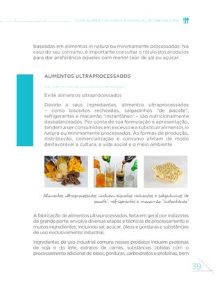 39
GUIA ALIMENTAR PARA A POPULAÇÃO BRASILEIRA
baseadas em alimentos in natura ou minimamente processados. No
caso do seu consumo, é importante consultar o rótulo dos produtos
para dar preferência àqueles com menor teor de sal ou açúcar.
alimentos ultraprocessados
Evite alimentos ultraprocessados
Devido a seus ingredientes, alimentos ultraprocessados
– como biscoitos recheados, salgadinhos “de pacote”,
refrigerantes e macarrão “instantâneo” – são nutricionalmente
desbalanceados. Por conta de sua formulação e apresentação,
tendem a ser consumidos em excesso e a substituir alimentos in
natura ou minimamente processados. As formas de produção,
distribuição, comercialização e consumo afetam de modo
desfavorável a cultura, a vida social e o meio ambiente
Alimentos ultraprocessados incluem biscoitos recheados e salgadinhos “
de
pacote”, refrigerantes e macarrão “instantâneo”
A fabricação de alimentos ultraprocessados, feita em geral por indústrias
de grande porte, envolve diversas etapas e técnicas de processamento e
muitos ingredientes, incluindo sal, açúcar, óleos e gorduras e substâncias
de uso exclusivamente industrial.
Ingredientes de uso industrial comuns nesses produtos incluem proteínas
de soja e do leite, extratos de carnes, substâncias obtidas com o
processamento adicional de óleos, gorduras, carboidratos e proteínas, bem
 