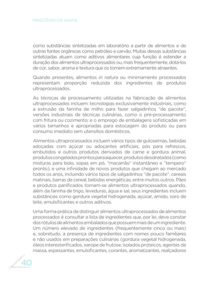 40
MINISTÉRIO DA SAÚDE
como substâncias sintetizadas em laboratório a partir de alimentos e de
outras fontes orgânicas como petróleo e carvão. Muitas dessas substâncias
sintetizadas atuam como aditivos alimentares cuja função é estender a
duração dos alimentos ultraprocessados ou, mais frequentemente, dotá-los
de cor, sabor, aroma e textura que os tornem extremamente atraentes.
Quando presentes, alimentos in natura ou minimamente processados
representam proporção reduzida dos ingredientes de produtos
ultraprocessados.
As técnicas de processamento utilizadas na fabricação de alimentos
ultraprocessados incluem: tecnologias exclusivamente industriais, como
a extrusão da farinha de milho para fazer salgadinhos “de pacote”,
versões industriais de técnicas culinárias, como o pré-processamento
com fritura ou cozimento; e o emprego de embalagens sofisticadas em
vários tamanhos e apropriadas para estocagem do produto ou para
consumo imediato sem utensílios domésticos.
Alimentos ultraprocessados incluem vários tipos de guloseimas, bebidas
adoçadas com açúcar ou adoçantes artificiais, pós para refrescos,
embutidos e outros produtos derivados de carne e gordura animal,
produtoscongeladosprontosparaaquecer,produtosdesidratados(como
misturas para bolo, sopas em pó, “macarrão” instantâneo e “tempero“
pronto), e uma infinidade de novos produtos que chegam ao mercado
todos os anos, incluindo vários tipos de salgadinhos “de pacote”, cereais
matinais, barras de cereal, bebidas energéticas, entre muitos outros. Pães
e produtos panificados tornam-se alimentos ultraprocessados quando,
além da farinha de trigo, leveduras, água e sal, seus ingredientes incluem
substâncias como gordura vegetal hidrogenada, açúcar, amido, soro de
leite, emulsificantes e outros aditivos.
Uma forma prática de distinguir alimentos ultraprocessados de alimentos
processados é consultar a lista de ingredientes que, por lei, deve constar
dosrótulosdealimentosembaladosquepossuemmaisdeumingrediente.
Um número elevado de ingredientes (frequentemente cinco ou mais)
e, sobretudo, a presença de ingredientes com nomes pouco familiares
e não usados em preparações culinárias (gordura vegetal hidrogenada,
óleosinteresterificados,xaropedefrutose,isoladosproteicos,agentesde
massa, espessantes, emulsificantes, corantes, aromatizantes, realçadores
 
