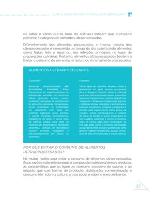 41
GUIA ALIMENTAR PARA A POPULAÇÃO BRASILEIRA
de sabor e vários outros tipos de aditivos) indicam que o produto
pertence à categoria de alimentos ultraprocessados.
Diferentemente dos alimentos processados, a imensa maioria dos
ultraprocessados é consumida, ao longo do dia, substituindo alimentos
como frutas, leite e água ou, nas refeições principais, no lugar de
preparações culinárias. Portanto, alimentos ultraprocessados tendem a
limitar o consumo de alimentos in natura ou minimamente processados.
Alimentos ultraprocessados
O que são?
Alimentos ultraprocessados são
formulações industriais feitas
inteiramente ou majoritariamente de
substâncias extraídas de alimentos
(óleos, gorduras, açúcar, amido,
proteínas), derivadas de constituintes
de alimentos (gorduras hidrogenadas,
amido modificado) ou sintetizadas
em laboratório com base em
matérias orgânicas como petróleo
e carvão (corantes, aromatizantes,
realçadores de sabor e vários tipos
de aditivos usados para dotar os
produtos de propriedades sensoriais
atraentes). Técnicas de manufatura
incluem extrusão, moldagem, e
pré-processamento por fritura ou
cozimento.
Exemplos
Vários tipos de biscoitos, sorvetes, balas e
guloseimas em geral, cereais açucarados
para o desjejum matinal, bolos e misturas
para bolo, barras de cereal, sopas, macarrão e
temperos‘instantâneos’,molhos,salgadinhos
“depacote”,refrescoserefrigerantes,iogurtes
e bebidas lácteas adoçados e aromatizados,
bebidas energéticas, produtos congelados e
prontos para aquecimento como pratos de
massas, pizzas, hambúrgueres e extratos
de carne de frango ou peixe empanados do
tipo nuggets, salsichas e outros embutidos,
pães de forma, pães para hambúrguer ou
hot dog, pães doces e produtos panificados
cujos ingredientes incluem substâncias como
gordura vegetal hidrogenada, açúcar, amido,
soro de leite, emulsificantes e outros aditivos
Por que evitar o consumo de alimentos
ultraprocessados?
Há muitas razões para evitar o consumo de alimentos ultraprocessados.
Essas razões estão relacionadas à composição nutricional desses produtos,
às características que os ligam ao consumo excessivo de calorias e ao
impacto que suas formas de produção, distribuição, comercialização e
consumo têm sobre a cultura, a vida social e sobre o meio ambiente.
 