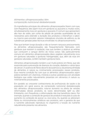 42
MINISTÉRIO DA SAÚDE
Alimentos ultraprocessados têm
composição nutricional desbalanceada
Os ingredientes principais dos alimentos ultraprocessados fazem com que,
com frequência, eles sejam ricos em gorduras ou açúcares e, muitas vezes,
simultaneamente ricos em gorduras e açúcares. É comum que apresentem
alto teor de sódio, por conta da adição de grandes quantidades de sal,
necessárias para estender a duração dos produtos e intensificar o sabor,
ou mesmo para encobrir sabores indesejáveis oriundos de aditivos ou de
substâncias geradas pelas técnicas envolvidas no ultraprocessamento.
Para que tenham longa duração e não se tornem rançosos precocemente,
os alimentos ultraprocessados são frequentemente fabricados com
gorduras que resistem à oxidação, mas que tendem a obstruir as artérias
que conduzem o sangue dentro do nosso corpo. São particularmente
comuns em alimentos ultraprocessados óleos vegetais naturalmente ricos
em gorduras saturadas e gorduras hidrogenadas, que, além de ricas em
gorduras saturadas, contêm também gorduras trans.
Alimentos ultraprocessados tendem a ser muito pobres em fibras, que são
essenciais para a prevenção de doenças do coração, diabetes e vários tipos
decâncer.Aausênciadefibrasdecorredaausênciaoudapresençalimitada
de alimentos in natura ou minimamente processados nesses produtos.
Essa mesma condição faz com que os alimentos ultraprocessados sejam
pobres também em vitaminas, minerais e outras substâncias com atividade
biológica que estão naturalmente presentes em alimentos in natura ou
minimamente processados.
Em paralelo ao crescente conhecimento de profissionais de saúde e da
população em geral acerca da composição nutricional desbalanceada
dos alimentos ultraprocessados, nota-se aumento na oferta de versões
reformuladas desses produtos, às vezes denominadas light ou diet.
Entretanto, com frequência, a reformulação não traz benefícios claros. Por
exemplo, quando o conteúdo de gordura do produto é reduzido à custa do
aumento no conteúdo de açúcar ou vice-versa. Ou quando se adicionam
fibras ou micronutrientes sintéticos aos produtos, sem a garantia de que
o nutriente adicionado reproduza no organismo a função do nutriente
naturalmente presente nos alimentos.
 