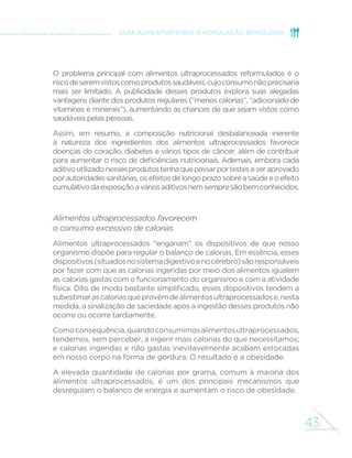 43
GUIA ALIMENTAR PARA A POPULAÇÃO BRASILEIRA
O problema principal com alimentos ultraprocessados reformulados é o
riscodeseremvistoscomoprodutossaudáveis,cujoconsumonãoprecisaria
mais ser limitado. A publicidade desses produtos explora suas alegadas
vantagens diante dos produtos regulares (“menos calorias”, “adicionado de
vitaminas e minerais”), aumentando as chances de que sejam vistos como
saudáveis pelas pessoas.
Assim, em resumo, a composição nutricional desbalanceada inerente
à natureza dos ingredientes dos alimentos ultraprocessados favorece
doenças do coração, diabetes e vários tipos de câncer, além de contribuir
para aumentar o risco de deficiências nutricionais. Ademais, embora cada
aditivoutilizadonessesprodutostenhaquepassarportesteseseraprovado
porautoridadessanitárias,osefeitosdelongoprazosobreasaúdeeoefeito
cumulativodaexposiçãoaváriosaditivosnemsempresãobemconhecidos.
Alimentos ultraprocessados favorecem
o consumo excessivo de calorias
Alimentos ultraprocessados “enganam” os dispositivos de que nosso
organismo dispõe para regular o balanço de calorias. Em essência, esses
dispositivos(situadosnosistemadigestivoenocérebro)sãoresponsáveis
por fazer com que as calorias ingeridas por meio dos alimentos igualem
as calorias gastas com o funcionamento do organismo e com a atividade
física. Dito de modo bastante simplificado, esses dispositivos tendem a
subestimarascaloriasqueprovêmdealimentosultraprocessadose,nesta
medida, a sinalização de saciedade após a ingestão desses produtos não
ocorre ou ocorre tardiamente.
Comoconsequência,quandoconsumimosalimentosultraprocessados,
tendemos, sem perceber, a ingerir mais calorias do que necessitamos;
e calorias ingeridas e não gastas inevitavelmente acabam estocadas
em nosso corpo na forma de gordura. O resultado é a obesidade.
A elevada quantidade de calorias por grama, comum à maioria dos
alimentos ultraprocessados, é um dos principais mecanismos que
desregulam o balanço de energia e aumentam o risco de obesidade.
 