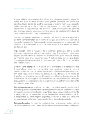 44
MINISTÉRIO DA SAÚDE
A quantidade de calorias dos alimentos ultraprocessados varia de
cerca de duas e meia calorias por grama (maioria dos produtos
panificados) a cerca de quatro calorias por grama (barras de cereal),
podendo chegar a cinco calorias por grama, no caso de biscoitos
recheados e salgadinhos “de pacote”. Essa quantidade de calorias
por grama é duas a cinco vezes maior que a da tradicional mistura de
duas partes de arroz para uma de feijão.
Outros atributos comuns a muitos alimentos ultraprocessados
podem comprometer os mecanismos que sinalizam a saciedade e
controlam o apetite, favorecendo, assim, o consumo involuntário de
calorias e aumentando o risco de obesidade. Entre esses atributos,
destacam-se:
Hipersabor: com a “ajuda” de açúcares, gorduras, sal e vários
aditivos, alimentos ultraprocessados são formulados para que
sejam extremamente saborosos, quando não para induzir hábito
ou mesmo para criar dependência. A publicidade desses produtos
comumente chama a atenção, com razão, para o fato de que eles
são “irresistíveis”.
Comer sem atenção: a maioria dos alimentos ultraprocessados
é formulada para ser consumida em qualquer lugar e sem a
necessidade de pratos, talheres e mesas. É comum o seu consumo
em casa enquanto se assiste a programas de televisão, na mesa de
trabalho ou andando na rua. Essas circunstâncias, frequentemente
lembradas na propaganda de alimentos ultraprocessados, também
prejudicam a capacidade de o organismo “registrar” devidamente
as calorias ingeridas.
Tamanhos gigantes: em face do baixo custo dos seus ingredientes, é
comumquemuitosalimentosultraprocessadossejamcomercializados
em recipientes ou embalagens gigantes e a preço apenas ligeiramente
superior ao de produtos em tamanho regular. Diante da exposição
a recipientes ou embalagens gigantes, é maior o risco do consumo
involuntário de calorias e maior, portanto, o risco de obesidade.
Calorias líquidas: no caso de refrigerantes, refrescos e muitos outros
produtos prontos para beber, o aumento do risco de obesidade é em
 
