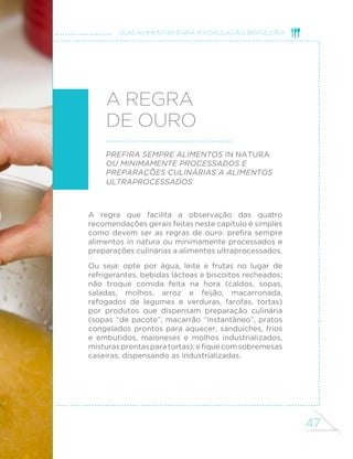 47
GUIA ALIMENTAR PARA A POPULAÇÃO BRASILEIRA
A regra
de ouro
Prefira sempre alimentos in natura
ou minimamente processados e
preparações culinárias a alimentos
ultraprocessados
A regra que facilita a observação das quatro
recomendações gerais feitas neste capítulo é simples
como devem ser as regras de ouro: prefira sempre
alimentos in natura ou minimamente processados e
preparações culinárias a alimentos ultraprocessados.
Ou seja: opte por água, leite e frutas no lugar de
refrigerantes, bebidas lácteas e biscoitos recheados;
não troque comida feita na hora (caldos, sopas,
saladas, molhos, arroz e feijão, macarronada,
refogados de legumes e verduras, farofas, tortas)
por produtos que dispensam preparação culinária
(sopas “de pacote”, macarrão “instantâneo”, pratos
congelados prontos para aquecer, sanduíches, frios
e embutidos, maioneses e molhos industrializados,
misturasprontasparatortas);efiquecomsobremesas
caseiras, dispensando as industrializadas.
 