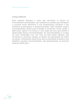 48
MINISTÉRIO DA SAÚDE
Finalmente
Este capítulo abordou o valor dos alimentos in natura ou
minimamente processados, das substâncias usadas para temperar
e cozinhar esses alimentos e criar preparações culinárias e dos
alimentos processados e ultraprocessados. Dele resultam quatro
recomendações gerais para proteger e promover nossa saúde e
bem-estar, agora e no futuro, e uma regra de ouro que facilita a
observação dessas recomendações. As recomendações e a regra
de ouro, lembradas uma vez mais ao final deste capítulo, são
universais e, portanto, podem se aplicar às populações de todos
os países. Orientações específicas para a população brasileira, que
detalham aquelas recomendações, são apresentadas no próximo
capítulo deste guia.
 