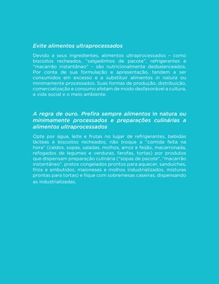 50
MINISTÉRIO DA SAÚDE
Evite alimentos ultraprocessados
Devido a seus ingredientes, alimentos ultraprocessados – como
biscoitos recheados, “salgadinhos de pacote”, refrigerantes e
“macarrão instantâneo” – são nutricionalmente desbalanceados.
Por conta de sua formulação e apresentação, tendem a ser
consumidos em excesso e a substituir alimentos in natura ou
minimamente processados. Suas formas de produção, distribuição,
comercialização e consumo afetam de modo desfavorável a cultura,
a vida social e o meio ambiente.
A regra de ouro. Prefira sempre alimentos in natura ou
minimamente processados e preparações culinárias a
alimentos ultraprocessados
Opte por água, leite e frutas no lugar de refrigerantes, bebidas
lácteas e biscoitos recheados; não troque a “comida feita na
hora” (caldos, sopas, saladas, molhos, arroz e feijão, macarronada,
refogados de legumes e verduras, farofas, tortas) por produtos
que dispensam preparação culinária (“sopas de pacote”, “macarrão
instantâneo”, pratos congelados prontos para aquecer, sanduíches,
frios e embutidos, maioneses e molhos industrializados, misturas
prontas para tortas) e fique com sobremesas caseiras, dispensando
as industrializadas.
 