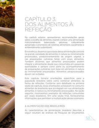53
capítulo 3.
Dos alimentos à
refeição
No capítulo anterior, apresentamos recomendações gerais
sobre a escolha de alimentos visando compor uma alimentação
nutricionalmente balanceada, saborosa, culturalmente
apropriada e promotora de sistemas alimentares socialmente e
ambientalmente sustentáveis.
Em essência, dissemos que a base dessa alimentação consiste
na grande variedade de alimentos in natura ou minimamente
processados, predominantemente de origem vegetal, e
nas preparações culinárias feitas com esses alimentos.
Também dissemos que alimentos processados podem
integrar a alimentação desde que consumidos em pequenas
quantidades e sempre como parte ou acompanhamento
de preparações culinárias com base em alimentos in natura
ou minimamente processados. Alimentos ultraprocessados
devem ser evitados.
Este capítulo fornece orientações específicas para a
população brasileira sobre como combinar alimentos na
forma de refeições. Conforme será detalhado na primeira
seção do capítulo, essas orientações se baseiam no consumo
alimentar de brasileiros que privilegiam em sua alimentação
alimentos in natura ou minimamente processados. Na seção
seguinte, mostraremos exemplos de refeições consumidas
por esses brasileiros. Em uma seção final, forneceremos
informações que permitem a multiplicação desses exemplos.
A alimentação dos brasileiros
As características da alimentação brasileira descritas a
seguir resultam de análises da Pesquisa de Orçamentos
 