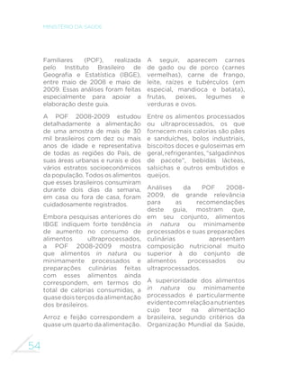 54
MINISTÉRIO DA SAÚDE
Familiares (POF), realizada
pelo Instituto Brasileiro de
Geografia e Estatística (IBGE),
entre maio de 2008 e maio de
2009. Essas análises foram feitas
especialmente para apoiar a
elaboração deste guia.
A POF 2008-2009 estudou
detalhadamente a alimentação
de uma amostra de mais de 30
mil brasileiros com dez ou mais
anos de idade e representativa
de todas as regiões do País, de
suas áreas urbanas e rurais e dos
vários estratos socioeconômicos
da população. Todos os alimentos
que esses brasileiros consumiram
durante dois dias da semana,
em casa ou fora de casa, foram
cuidadosamente registrados.
Embora pesquisas anteriores do
IBGE indiquem forte tendência
de aumento no consumo de
alimentos ultraprocessados,
a POF 2008-2009 mostra
que alimentos in natura ou
minimamente processados e
preparações culinárias feitas
com esses alimentos ainda
correspondem, em termos do
total de calorias consumidas, a
quase dois terços da alimentação
dos brasileiros.
Arroz e feijão correspondem a
quase um quarto da alimentação.
A seguir, aparecem carnes
de gado ou de porco (carnes
vermelhas), carne de frango,
leite, raízes e tubérculos (em
especial, mandioca e batata),
frutas, peixes, legumes e
verduras e ovos.
Entre os alimentos processados
ou ultraprocessados, os que
fornecem mais calorias são pães
e sanduíches, bolos industriais,
biscoitos doces e guloseimas em
geral, refrigerantes, “salgadinhos
de pacote”, bebidas lácteas,
salsichas e outros embutidos e
queijos.
Análises da POF 2008-
2009, de grande relevância
para as recomendações
deste guia, mostram que,
em seu conjunto, alimentos
in natura ou minimamente
processados e suas preparações
culinárias apresentam
composição nutricional muito
superior à do conjunto de
alimentos processados ou
ultraprocessados.
A superioridade dos alimentos
in natura ou minimamente
processados é particularmente
evidentecomrelaçãoanutrientes
cujo teor na alimentação
brasileira, segundo critérios da
Organização Mundial da Saúde,
 