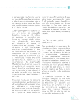 55
GUIA ALIMENTAR PARA A POPULAÇÃO BRASILEIRA
é considerado insuficiente (como
nocasodefibrasealgunsminerais
e vitaminas), ou excessivo (como
no caso do açúcar ou de gorduras
não saudáveis gorduras saturadas
e gorduras trans).
A POF 2008-2009 revela também
que um quinto da população
brasileira (cerca de 40 milhões
de pessoas, se considerarmos
todas as idades) ainda baseia
sua alimentação largamente
em alimentos in natura ou
minimamente processados. Esses
alimentos e suas preparações
culinárias correspondem a 85%
ou mais do total das calorias que
consomem no dia. Análises da
mesma pesquisa evidenciam que
a alimentação desses brasileiros
se aproxima das recomendações
internacionais da Organização
Mundial da Saúde para o consumo
de proteína, de gorduras (vários
tipos), de açúcar e de fibras e que o
seu teor em vitaminas e minerais é,
na maior parte das vezes, bastante
superior ao teor médio observado
no Brasil.
Pequenas mudanças no consumo
desses brasileiros que baseiam sua
alimentação em alimentos in natura
ou minimamente processados,
incluindo o aumento na ingestão
de legumes e verduras e a redução
no consumo de carnes vermelhas,
tornariam o perfil nutricional de sua
alimentação praticamente ideal.
A alimentação desses brasileiros,
que são encontrados em todas
as regiões do País e em todas as
classesderenda,serátomadacomo
base para as opções de refeições
mostradas na seção seguinte deste
capítulo.
Opções de refeições
saudáveis
Esta seção descreve exemplos de
refeiçõessaudáveis,todosextraídos
do grupo de brasileiros cujo
consumo de alimentos in natura
ou minimamente processados
e suas preparações culinárias
correspondem a pelo menos 85%
do total de calorias da alimentação.
Procuramos representar homens e
mulheres, os vários grupos etários
(a partir de dez anos), as cinco
grandes regiões do País, o meio
urbano e o rural e todas as classes
de renda.
Os exemplos focalizam as três
principais refeições do dia: café
da manhã, almoço e jantar. Entre
os brasileiros que baseiam sua
alimentação em alimentos in natura
ou minimamente processados,
essas três refeições fornecem
cerca de 90% do total de calorias
consumidas ao longo do dia.
 
