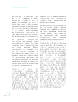 56
MINISTÉRIO DA SAÚDE
Na seleção dos exemplos, para
atender ao desejável consumo
regular de legumes e verduras
(pouco consumidos em todo o
Brasil), foram selecionados almoços
e jantares em que havia a presença
depelomenosumdessesalimentos.
Do lado oposto, carnes vermelhas
(excessivamente consumidas no
País)aparecememapenasumterço
dosalmoçosejantaresselecionados.
As refeições apresentadas
não devem ser tomadas como
recomendações rígidas ou como
cardápios fixos a serem seguidos
por todos. Mostram apenas
combinações de alimentos que,
em seu conjunto, atendem às
recomendações gerais deste guia
descritas no capítulo anterior e que
são efetivamente praticadas por
um grupo numeroso de homens
e mulheres de todas as regiões do
País, do meio urbano e do meio rural
e de várias classes de renda.
Variações em torno das
combinações mostradas são
essenciais. Essas alterações, feitas
com substituições entre tipos
de alimentos com composição
nutricional e uso culinário
semelhantes (por exemplo, feijões
substituídos por lentilhas ou grão-
de-bico; batata por mandioca ou
cará; quiabo por jiló ou abóbora),
tornam a alimentação ainda mais
saudável, pois as variedades dentro
de um mesmo grupo de alimentos
implicam maior diversidade no
aporte de nutrientes.
Asvariaçõesemtornodosalimentos
de um mesmo grupo agradam
também aos sentidos na medida
em que permitem diversificar
sabores, aromas, cores e texturas
da alimentação. São também
indispensáveis para acomodar
preferências regionais e pessoais.
Finalmente, o leitor deste guia
notará que não há destaque nas
refeições apresentadas para a
quantidade absoluta de cada
alimento ou para a quantidade
total de calorias nas refeições.
Esta omissão é proposital
uma vez que as necessidades
nutricionais das pessoas,
particularmente de calorias, são
muito variáveis, dependendo
da idade, sexo, tamanho (peso,
altura) e nível de atividade
física. Além disso, há bastante
variabilidade entre as pessoas
quanto a como distribuem
sua alimentação ao longo das
refeições do dia. O controle do
peso corporal (não a contagem
de calorias) é uma forma
simples e eficiente para saber
se a quantidade de alimentos
consumida está adequada.
 