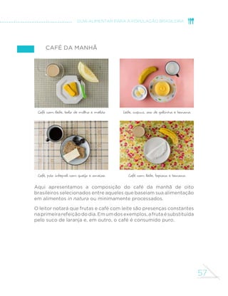 57
GUIA ALIMENTAR PARA A POPULAÇÃO BRASILEIRA
Café da manhã
Aqui apresentamos a composição do café da manhã de oito
brasileiros selecionados entre aqueles que baseiam sua alimentação
em alimentos in natura ou minimamente processados.
O leitor notará que frutas e café com leite são presenças constantes
naprimeirarefeiçãododia.Emumdosexemplos,afrutaésubstituída
pelo suco de laranja e, em outro, o café é consumido puro.
Café com leite, tapioca e banana
Leite, cuscuz, ovo de galinha e banana
Café, pão integral com queijo e ameixa
Café com leite, bolo de milho e melão
 