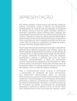 5
Apresentação
Nas últimas décadas, o Brasil passou por diversas mudanças
políticas, econômicas, sociais e culturais que evidenciaram
transformações no modo de vida da população. A ampliação
de políticas sociais na área de saúde, educação, trabalho e
emprego e assistência social contribuiu para a redução das
desigualdades sociais e permitiu que o País crescesse de forma
inclusiva. Também se observou rápida transição demográfica,
epidemiológicaenutricional,apresentandocomoconsequência
maior expectativa de vida e redução do número de filhos por
mulher, além de mudanças importantes no padrão de saúde e
consumo alimentar da população brasileira.
As principais doenças que atualmente acometem os brasileiros
deixaram de ser agudas e passaram a ser crônicas. Apesar da
intensa redução da desnutrição em crianças, as deficiências de
micronutrientes e a desnutrição crônica ainda são prevalentes
em grupos vulneráveis da população, como em indígenas,
quilombolas e crianças e mulheres que vivem em áreas
vulneráveis. Simultaneamente, o Brasil vem enfrentando
aumento expressivo do sobrepeso e da obesidade em todas
as faixas etárias, e as doenças crônicas são a principal causa de
morte entre adultos. O excesso de peso acomete um em cada
dois adultos e uma em cada três crianças brasileiras.
Para o enfrentamento desse cenário, é emergente
a necessidade da ampliação de ações intersetoriais
que repercutam positivamente sobre os diversos
determinantes da saúde e nutrição. Nesse contexto, o setor
saúde tem importante papel na promoção da alimentação
adequada e saudável, compromisso expresso na Política
Nacional de Alimentação e Nutrição e na Política Nacional
de Promoção da Saúde. A promoção da alimentação
adequada e saudável no Sistema Único de Saúde (SUS)
deve fundamentar-se nas dimensões de incentivo, apoio
 