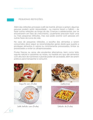 64
MINISTÉRIO DA SAÚDE
Pequenas refeições
Além das refeições principais (café da manhã, almoço e jantar), algumas
pessoas podem sentir necessidade – ou mesmo terem o hábito – de
fazer outras refeições ao longo do dia. Crianças e adolescentes, por se
encontrarem em fase de crescimento, usualmente precisam fazer uma
ou mais pequenas refeições, mas isso pode ocorrer com pessoas em
outras fases do curso da vida.
No caso de pequenas refeições, a escolha dos alimentos a serem
consumidos deve seguir as recomendações gerais deste guia quanto a
privilegiar alimentos in natura ou minimamente processados, limitar os
processados e evitar os ultraprocessados.
Frutas frescas ou secas são excelentes alternativas, bem como leite,
iogurte natural e castanhas ou nozes, na medida em que são alimentos
com alto teor de nutrientes e grande poder de saciedade, além de serem
práticos para transportar e consumir.
Iogurte com frutas
Leite batido com frutas
Castanhas
Salada de frutas
 