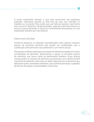 65
GUIA ALIMENTAR PARA A POPULAÇÃO BRASILEIRA
É muito importante planejar o que será consumido nas pequenas
refeições, sobretudo quando se está fora de casa, por exemplo no
trabalho ou na escola. Para evitar que, por falta de opções, você tenha
que consumir alimentos ultraprocessados, traga de casa frutas frescas ou
secas ou outros alimentos in natura ou minimamente processados ou uma
preparação culinária que você aprecie.
Para mais opções
Conforme dissemos, as refeições exemplificadas neste capítulo mostram
opções de combinar alimentos que podem ser multiplicadas com a
substituição entre alimentos que pertençam a um mesmo grupo.
Paraapoiarosleitoresdesteguianacriaçãoderefeiçõesbaseadasemoutras
combinações de alimentos, descrevemos, a seguir, os principais grupos
de alimentos que fazem parte da alimentação brasileira. Esses grupos
correspondem a conjuntos de alimentos que possuem uso culinário e perfil
nutricionalsemelhantes.Paracadaumdeles,relacionamososalimentosque
delefazemparte,variedadesexistentes,usosculináriosprincipais,sugestões
de formas de preparo e propriedades nutricionais.
 