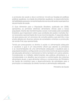 6
MINISTÉRIO DA SAÚDE
e proteção da saúde e deve combinar iniciativas focadas em políticas
públicas saudáveis, na criação de ambientes saudáveis, no desenvolvimento
dehabilidadespessoaisenareorientaçãodosserviçosdesaúdenaperspectiva
da promoção da saúde.
O Guia Alimentar para a População Brasileira, publicado em 2006,
apresentou as primeiras diretrizes alimentares oficiais para a nossa
população. Diante das transformações sociais vivenciadas pela sociedade
brasileira, que impactaram sobre suas condições de saúde e nutrição, fez-
senecessáriaaapresentaçãodenovasrecomendações.Asegundaedição
do guia passou por um processo de consulta pública, que permitiu o seu
amplo debate por diversos setores da sociedade e orientou a construção
da versão final, aqui apresentada.
Tendo por pressupostos os direitos à saúde e à alimentação adequada
e saudável, o guia é um documento oficial que aborda os princípios
e as recomendações de uma alimentação adequada e saudável para a
populaçãobrasileira,configurando-secomoinstrumentodeapoioàsações
de educação alimentar e nutricional no SUS e também em outros setores.
Considerando os múltiplos determinantes das práticas alimentares e, a
complexidade e os desafios que envolvem a conformação dos sistemas
alimentares atuais, o guia alimentar reforça o compromisso do Ministério
da Saúde de contribuir para o desenvolvimento de estratégias para a
promoção e a realização do direito humano à alimentação adequada.
Ministério da Saúde
 