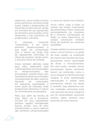 70
MINISTÉRIO DA SAÚDE
abobrinha, carne moída e muitos
outrosalimentos.Oacréscimode
queijo ralado a preparações de
macarrão é muito comum, sendo
um exemplo do uso apropriado
de alimentos processados como
integrante, e não substituto, de
preparações culinárias.
O chamado macarrão
“instantâneo” é um típico
alimento ultraprocessado, o
que pode ser comprovado
com a leitura da longa lista
de ingredientes informada no
rótulo do produto. Sendo assim,
o consumo deve ser evitado.
Como também definido neste
guia, pães elaborados pela
indústria podem ser processados
ou ultraprocessados. São
processados quando feitos com
ingredientes iguais aos utilizados
na preparação de pães caseiros,
devendo ser consumidos
em pequenas quantidades e
como parte de refeições onde
predominem alimentos in natura
ou minimamente processados.
Pães que, além da farinha de
trigo, água, sal e leveduras,
incluem em seus ingredientes
gordura vegetal hidrogenada,
açúcar, amido, soro de leite,
emulsificantes e outros aditivos
são alimentos ultraprocessados
e, como tal, devem ser evitados.
Arroz, milho, trigo e todos os
cereais são fontes importantes
decarboidratos,fibras,vitaminas
(principalmente do complexo
B) e minerais. Combinados ao
feijão ou outra leguminosa, os
cereais constituem também
fonte de proteína de excelente
qualidade.
Cereais polidos excessivamente,
como o arroz branco e os grãos
de trigo usados na confecção
da maioria das farinhas de trigo,
apresentam menor quantidade
de fibras e micronutrientes.
Por esta razão, versões menos
processadas desses alimentos
devem ser preferidas, como o
arroz integral e a farinha de trigo
integral. O arroz parboilizado
(descascado e polido após
permanecer imerso em água)
é também boa alternativa por
seu conteúdo nutricional estar
mais próximo do arroz integral e
por ter propriedades sensoriais
(aroma, sabor, textura) mais
próximas do arroz branco.
 