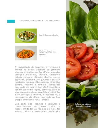 73
GUIA ALIMENTAR PARA A POPULAÇÃO BRASILEIRA
Grupo dos legumes e das verduras
A diversidade de legumes e verduras é
imensa no Brasil: abóbora ou jerimum,
abobrinha, acelga, agrião, alface, almeirão,
berinjela, beterraba, brócolis, catalonha,
cebola, cenoura, chicória, chuchu, couve,
espinafre, gueroba, jiló, jurubeba, maxixe,
mostarda, ora-pro-nóbis, pepino, pimentão,
quiabo, repolho e tomate. Variedades
dentro de um mesmo tipo são frequentes e
variam conforme região, como no caso da
abóbora,quepodeserapaulista,abaianinha,
a de pescoço, a menina, a japonesa ou a
moranga, ou da alface, que pode ser lisa,
crespa, americana, roxa, romana.
Boa parte dos legumes e verduras é
comercializada em quase todos os
meses em todas as regiões do País. No
entanto, tipos e variedades produzidos
Salada crua de
alface, tomate e
cebola
Mix de legumes refogados
Abóbora refogada com
cebola, cebolinha e/ou
salsinha
Salada de alface,
tomate e cebola
 