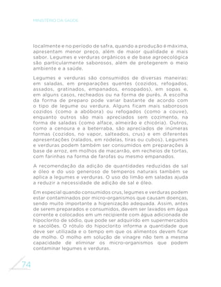 74
MINISTÉRIO DA SAÚDE
localmente e no período de safra, quando a produção é máxima,
apresentam menor preço, além de maior qualidade e mais
sabor. Legumes e verduras orgânicos e de base agroecológica
são particularmente saborosos, além de protegerem o meio
ambiente e a saúde.
Legumes e verduras são consumidos de diversas maneiras:
em saladas, em preparações quentes (cozidos, refogados,
assados, gratinados, empanados, ensopados), em sopas e,
em alguns casos, recheados ou na forma de purês. A escolha
da forma de preparo pode variar bastante de acordo com
o tipo de legume ou verdura. Alguns ficam mais saborosos
cozidos (como a abóbora) ou refogados (como a couve),
enquanto outros são mais apreciados sem cozimento, na
forma de saladas (como alface, almeirão e chicória). Outros,
como a cenoura e a beterraba, são apreciados de inúmeras
formas (cozidos, no vapor, salteados, crus) e em diferentes
apresentações (ralados, em rodelas, tiras ou cubos). Legumes
e verduras podem também ser consumidos em preparações à
base de arroz, em molhos de macarrão, em recheios de tortas,
com farinhas na forma de farofas ou mesmo empanados.
A recomendação da adição de quantidades reduzidas de sal
e óleo e do uso generoso de temperos naturais também se
aplica a legumes e verduras. O uso do limão em saladas ajuda
a reduzir a necessidade de adição de sal e óleo.
Em especial quando consumidos crus, legumes e verduras podem
estar contaminados por micro-organismos que causam doenças,
sendo muito importante a higienização adequada. Assim, antes
de serem preparados e consumidos, devem ser lavados em água
corrente e colocados em um recipiente com água adicionada de
hipoclorito de sódio, que pode ser adquirido em supermercados
e sacolões. O rótulo do hipoclorito informa a quantidade que
deve ser utilizada e o tempo em que os alimentos devem ficar
de molho. O molho em solução de vinagre não tem a mesma
capacidade de eliminar os micro-organismos que podem
contaminar legumes e verduras.
 