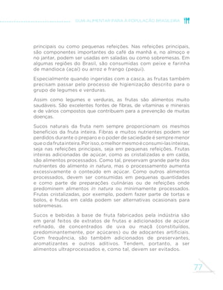 77
GUIA ALIMENTAR PARA A POPULAÇÃO BRASILEIRA
principais ou como pequenas refeições. Nas refeições principais,
são componentes importantes do café da manhã e, no almoço e
no jantar, podem ser usadas em saladas ou como sobremesas. Em
algumas regiões do Brasil, são consumidas com peixe e farinha
de mandioca (açaí) ou arroz e frango (pequi).
Especialmente quando ingeridas com a casca, as frutas também
precisam passar pelo processo de higienização descrito para o
grupo de legumes e verduras.
Assim como legumes e verduras, as frutas são alimentos muito
saudáveis. São excelentes fontes de fibras, de vitaminas e minerais
e de vários compostos que contribuem para a prevenção de muitas
doenças.
Sucos naturais da fruta nem sempre proporcionam os mesmos
benefícios da fruta inteira. Fibras e muitos nutrientes podem ser
perdidos durante o preparo e o poder de saciedade é sempre menor
queodafrutainteira.Porisso,omelhormesmoéconsumi-lasinteiras,
seja nas refeições principais, seja em pequenas refeições. Frutas
inteiras adicionadas de açúcar, como as cristalizadas e em calda,
são alimentos processados. Como tal, preservam grande parte dos
nutrientes do alimento in natura, mas o processamento aumenta
excessivamente o conteúdo em açúcar. Como outros alimentos
processados, devem ser consumidas em pequenas quantidades
e como parte de preparações culinárias ou de refeições onde
predominem alimentos in natura ou minimamente processados.
Frutas cristalizadas, por exemplo, podem fazer parte de tortas e
bolos, e frutas em calda podem ser alternativas ocasionais para
sobremesas.
Sucos e bebidas à base de fruta fabricados pela indústria são
em geral feitos de extratos de frutas e adicionados de açúcar
refinado, de concentrados de uva ou maçã (constituídos,
predominantemente, por açúcares) ou de adoçantes artificiais.
Com frequência, são também adicionados de preservantes,
aromatizantes e outros aditivos. Tendem, portanto, a ser
alimentos ultraprocessados e, como tal, devem ser evitados.
 