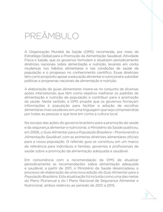 7
PREâMBULO
A Organização Mundial da Saúde (OMS) recomenda, por meio da
Estratégia Global para a Promoção da Alimentação Saudável, Atividade
Física e Saúde, que os governos formulem e atualizem periodicamente
diretrizes nacionais sobre alimentação e nutrição, levando em conta
mudanças nos hábitos alimentares e nas condições de saúde da
população e o progresso no conhecimento científico. Essas diretrizes
têmcomopropósitoapoiaraeducaçãoalimentarenutricionalesubsidiar
políticas e programas nacionais de alimentação e nutrição.
A elaboração de guias alimentares insere-se no conjunto de diversas
ações intersetoriais que têm como objetivo melhorar os padrões de
alimentação e nutrição da população e contribuir para a promoção
da saúde. Neste sentido, a OMS propõe que os governos forneçam
informações à população para facilitar a adoção de escolhas
alimentares mais saudáveis em uma linguagem que seja compreendida
por todas as pessoas e que leve em conta a cultura local.
No escopo das ações do governo brasileiro para a promoção da saúde
e da segurança alimentar e nutricional, o Ministério da Saúde publicou,
em 2006, o Guia Alimentar para a População Brasileira – Promovendo a
Alimentação Saudável, com as primeiras diretrizes alimentares oficiais
para a nossa população. O referido guia se constituiu em um marco
de referência para indivíduos e famílias, governos e profissionais de
saúde sobre a promoção da alimentação adequada e saudável.
Em consonância com a recomendação da OMS de atualizar
periodicamente as recomendações sobre alimentação adequada
e saudável, a partir de 2011, o Ministério da Saúde desencadeou o
processo de elaboração de uma nova edição do Guia Alimentar para a
População Brasileira. Esta atualização foi incluída como uma das metas
do Plano Plurianual e do I Plano Nacional de Segurança Alimentar e
Nutricional, ambos relativos ao período de 2012 a 2015.
 
