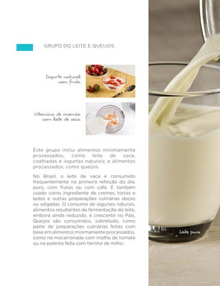 79
GUIA ALIMENTAR PARA A POPULAÇÃO BRASILEIRA
Grupo do leite e queijos
Este grupo inclui alimentos minimamente
processados, como leite de vaca,
coalhadas e iogurtes naturais; e alimentos
processados, como queijos.
No Brasil, o leite de vaca é consumido
frequentemente na primeira refeição do dia,
puro, com frutas ou com café. É também
usado como ingrediente de cremes, tortas e
bolos e outras preparações culinárias doces
ou salgadas. O consumo de iogurtes naturais,
alimentos resultantes da fermentação do leite,
embora ainda reduzido, é crescente no País.
Queijos são consumidos, sobretudo, como
parte de preparações culinárias feitas com
base em alimentos minimamente processados,
como na macarronada com molho de tomate
ou na polenta feita com farinha de milho.
Vitamina de mamão
com leite de vaca
Iogurte natural
com fruta
Copo de leite de vaca
Leite puro
 