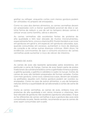 82
MINISTÉRIO DA SAÚDE
grelhar ou refogar; enquanto cortes com menos gordura podem
ser utilizados no preparo de ensopados.
Como no caso dos demais alimentos, as carnes vermelhas devem
ser preparadas com a menor quantidade possível de óleo e sal.
Uma forma de reduzir o uso de sal no tempero dessas carnes é
utilizar ervas como tomilho, sálvia e alecrim.
As carnes vermelhas são excelentes fontes de proteína de
alta qualidade e têm teor elevado de muitos micronutrientes,
especialmente ferro, zinco e vitamina B12. Porém tendem a ser ricas
em gorduras em geral e, em especial, em gorduras saturadas, que,
quando consumidas em excesso, aumentam o risco de doenças
do coração e de várias outras doenças crônicas. Além disso, há
evidências convincentes de que o consumo excessivo de carnes
vermelhas pode aumentar o risco de câncer de intestino.
Carnes de aves
As carnes de aves são bastante apreciadas pelos brasileiros, em
particular a carne de frango. Carnes de aves fazem parte de pratos
tradicionais da culinária brasileira como a galinhada mineira e goiana,
a galinha guisada, a galinha à cabidela e o pato no tucupi. Cortes de
carnes de aves são também preparados de formas variadas. Cortes
com mais gordura, como coxa, sobrecoxa e asas, devem ser assados
ou grelhados; aqueles com menos gordura podem ser cozidos ou
ensopados. Como no caso de outros alimentos, o uso de temperos
naturais diminui a quantidade de sal adicionada a cortes de carne de
aves.
Como as carnes vermelhas, as carnes de aves, embora ricas em
proteínas de alta qualidade e em vários minerais e vitaminas, têm
teor elevado de gorduras não saudáveis (gorduras saturadas). O que
as faz diferentes de carnes vermelhas é que a gordura das aves está
concentrada na pele. Neste sentido, recomenda-se que as carnes de
aves sejam consumidas sem a pele.
 