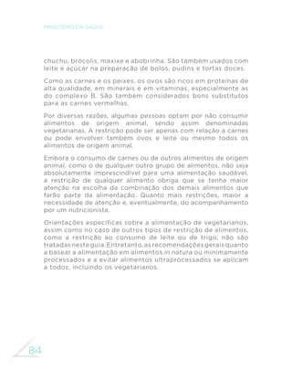 84
MINISTÉRIO DA SAÚDE
chuchu, brócolis, maxixe e abobrinha. São também usados com
leite e açúcar na preparação de bolos, pudins e tortas doces.
Como as carnes e os peixes, os ovos são ricos em proteínas de
alta qualidade, em minerais e em vitaminas, especialmente as
do complexo B. São também considerados bons substitutos
para as carnes vermelhas.
Por diversas razões, algumas pessoas optam por não consumir
alimentos de origem animal, sendo assim denominadas
vegetarianas. A restrição pode ser apenas com relação a carnes
ou pode envolver também ovos e leite ou mesmo todos os
alimentos de origem animal.
Embora o consumo de carnes ou de outros alimentos de origem
animal, como o de qualquer outro grupo de alimentos, não seja
absolutamente imprescindível para uma alimentação saudável,
a restrição de qualquer alimento obriga que se tenha maior
atenção na escolha da combinação dos demais alimentos que
farão parte da alimentação. Quanto mais restrições, maior a
necessidade de atenção e, eventualmente, do acompanhamento
por um nutricionista.
Orientações específicas sobre a alimentação de vegetarianos,
assim como no caso de outros tipos de restrição de alimentos,
como a restrição ao consumo de leite ou de trigo, não são
tratadasnesteguia.Entretanto,asrecomendaçõesgeraisquanto
a basear a alimentação em alimentos in natura ou minimamente
processados e a evitar alimentos ultraprocessados se aplicam
a todos, incluindo os vegetarianos.
 