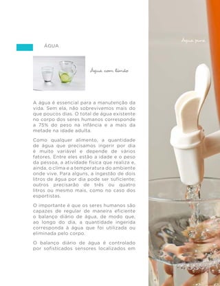 85
GUIA ALIMENTAR PARA A POPULAÇÃO BRASILEIRA
Água
A água é essencial para a manutenção da
vida. Sem ela, não sobrevivemos mais do
que poucos dias. O total de água existente
no corpo dos seres humanos corresponde
a 75% do peso na infância e a mais da
metade na idade adulta.
Como qualquer alimento, a quantidade
de água que precisamos ingerir por dia
é muito variável e depende de vários
fatores. Entre eles estão a idade e o peso
da pessoa, a atividade física que realiza e,
ainda, o clima e a temperatura do ambiente
onde vive. Para alguns, a ingestão de dois
litros de água por dia pode ser suficiente;
outros precisarão de três ou quatro
litros ou mesmo mais, como no caso dos
esportistas.
O importante é que os seres humanos são
capazes de regular de maneira eficiente
o balanço diário de água, de modo que,
ao longo do dia, a quantidade ingerida
corresponda à água que foi utilizada ou
eliminada pelo corpo.
O balanço diário de água é controlado
por sofisticados sensores localizados em
Filtro de barro
Água com limão
Água pura
 