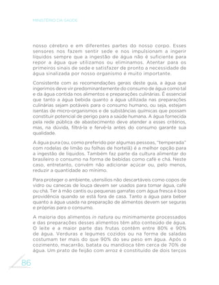86
MINISTÉRIO DA SAÚDE
nosso cérebro e em diferentes partes do nosso corpo. Esses
sensores nos fazem sentir sede e nos impulsionam a ingerir
líquidos sempre que a ingestão de água não é suficiente para
repor a água que utilizamos ou eliminamos. Atentar para os
primeiros sinais de sede e satisfazer de pronto a necessidade de
água sinalizada por nosso organismo é muito importante.
Consistente com as recomendações gerais deste guia, a água que
ingerimos deve vir predominantemente do consumo de água como tal
e da água contida nos alimentos e preparações culinárias. É essencial
que tanto a água bebida quanto a água utilizada nas preparações
culinárias sejam potáveis para o consumo humano, ou seja, estejam
isentas de micro-organismos e de substâncias químicas que possam
constituir potencial de perigo para a saúde humana. A água fornecida
pela rede pública de abastecimento deve atender a esses critérios,
mas, na dúvida, filtrá-la e fervê-la antes do consumo garante sua
qualidade.
A água pura (ou, como preferido por algumas pessoas, “temperada”
com rodelas de limão ou folhas de hortelã) é a melhor opção para
a ingestão de líquidos. Também faz parte da cultura alimentar do
brasileiro o consumo na forma de bebidas como café e chá. Neste
caso, entretanto, convém não adicionar açúcar ou, pelo menos,
reduzir a quantidade ao mínimo.
Para proteger o ambiente, utensílios não descartáveis como copos de
vidro ou canecas de louça devem ser usados para tomar água, café
ou chá. Ter à mão cantis ou pequenas garrafas com água fresca é boa
providência quando se está fora de casa. Tanto a água para beber
quanto a água usada na preparação de alimentos devem ser seguras
e próprias para o consumo.
A maioria dos alimentos in natura ou minimamente processados
e das preparações desses alimentos têm alto conteúdo de água.
O leite e a maior parte das frutas contêm entre 80% e 90%
de água. Verduras e legumes cozidos ou na forma de saladas
costumam ter mais do que 90% do seu peso em água. Após o
cozimento, macarrão, batata ou mandioca têm cerca de 70% de
água. Um prato de feijão com arroz é constituído de dois terços
 