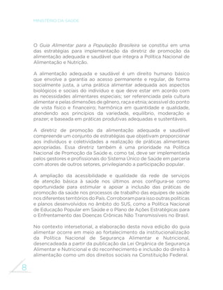 8
MINISTÉRIO DA SAÚDE
O Guia Alimentar para a População Brasileira se constitui em uma
das estratégias para implementação da diretriz de promoção da
alimentação adequada e saudável que integra a Política Nacional de
Alimentação e Nutrição.
A alimentação adequada e saudável é um direito humano básico
que envolve a garantia ao acesso permanente e regular, de forma
socialmente justa, a uma prática alimentar adequada aos aspectos
biológicos e sociais do indivíduo e que deve estar em acordo com
as necessidades alimentares especiais; ser referenciada pela cultura
alimentar e pelas dimensões de gênero, raça e etnia; acessível do ponto
de vista físico e financeiro; harmônica em quantidade e qualidade,
atendendo aos princípios da variedade, equilíbrio, moderação e
prazer; e baseada em práticas produtivas adequadas e sustentáveis.
A diretriz de promoção da alimentação adequada e saudável
compreende um conjunto de estratégias que objetivam proporcionar
aos indivíduos e coletividades a realização de práticas alimentares
apropriadas. Essa diretriz também é uma prioridade na Política
Nacional de Promoção da Saúde e, como tal, deve ser implementada
pelos gestores e profissionais do Sistema Único de Saúde em parceria
com atores de outros setores, privilegiando a participação popular.
A ampliação da acessibilidade e qualidade da rede de serviços
de atenção básica à saúde nos últimos anos configura-se como
oportunidade para estimular e apoiar a inclusão das práticas de
promoção da saúde nos processos de trabalho das equipes de saúde
nos diferentes territórios do País. Corroboram para isso outras políticas
e planos desenvolvidos no âmbito do SUS, como a Política Nacional
de Educação Popular em Saúde e o Plano de Ações Estratégicas para
o Enfrentamento das Doenças Crônicas Não Transmissíveis no Brasil.
No contexto intersetorial, a elaboração desta nova edição do guia
alimentar ocorre em meio ao fortalecimento da institucionalização
da Política Nacional de Segurança Alimentar e Nutricional,
desencadeada a partir da publicação da Lei Orgânica de Segurança
Alimentar e Nutricional e do reconhecimento e inclusão do direito à
alimentação como um dos direitos sociais na Constituição Federal.
 