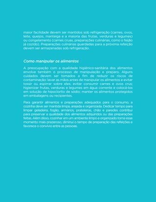 89
GUIA ALIMENTAR PARA A POPULAÇÃO BRASILEIRA
maior facilidade devem ser mantidos sob refrigeração (carnes, ovos,
leite, queijos, manteiga e a maioria das frutas, verduras e legumes)
ou congelamento (carnes cruas, preparações culinárias, como o feijão
já cozido). Preparações culinárias guardadas para a próxima refeição
devem ser armazenadas sob refrigeração.
Como manipular os alimentos
A preocupação com a qualidade higiênico-sanitária dos alimentos
envolve também o processo de manipulação e preparo. Alguns
cuidados devem ser tomados a fim de reduzir os riscos de
contaminação: lavar as mãos antes de manipular os alimentos e evitar
tossir ou espirrar sobre eles; evitar consumir carnes e ovos crus;
higienizar frutas, verduras e legumes em água corrente e colocá-los
em solução de hipoclorito de sódio; manter os alimentos protegidos
em embalagens ou recipientes.
Para garantir alimentos e preparações adequados para o consumo, a
cozinha deve ser mantida limpa, arejada e organizada. Dedicar tempo para
limpar geladeira, fogão, armários, prateleiras, chão e paredes contribui
para preservar a qualidade dos alimentos adquiridos ou das preparações
feitas. Além disso, cozinhar em um ambiente limpo e organizado torna esse
momento mais prazeroso, diminui o tempo de preparação das refeições e
favorece o convívio entre as pessoas.
 