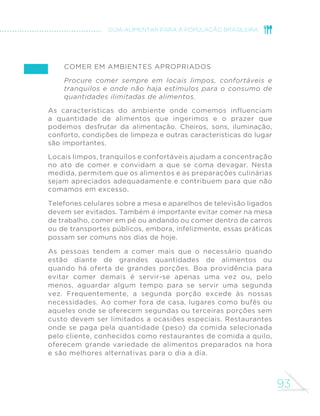 93
GUIA ALIMENTAR PARA A POPULAÇÃO BRASILEIRA
Comer em ambientes apropriados
Procure comer sempre em locais limpos, confortáveis e
tranquilos e onde não haja estímulos para o consumo de
quantidades ilimitadas de alimentos.
As características do ambiente onde comemos influenciam
a quantidade de alimentos que ingerimos e o prazer que
podemos desfrutar da alimentação. Cheiros, sons, iluminação,
conforto, condições de limpeza e outras características do lugar
são importantes.
Locais limpos, tranquilos e confortáveis ajudam a concentração
no ato de comer e convidam a que se coma devagar. Nesta
medida, permitem que os alimentos e as preparações culinárias
sejam apreciados adequadamente e contribuem para que não
comamos em excesso.
Telefones celulares sobre a mesa e aparelhos de televisão ligados
devem ser evitados. Também é importante evitar comer na mesa
de trabalho, comer em pé ou andando ou comer dentro de carros
ou de transportes públicos, embora, infelizmente, essas práticas
possam ser comuns nos dias de hoje.
As pessoas tendem a comer mais que o necessário quando
estão diante de grandes quantidades de alimentos ou
quando há oferta de grandes porções. Boa providência para
evitar comer demais é servir-se apenas uma vez ou, pelo
menos, aguardar algum tempo para se servir uma segunda
vez. Frequentemente, a segunda porção excede às nossas
necessidades. Ao comer fora de casa, lugares como bufês ou
aqueles onde se oferecem segundas ou terceiras porções sem
custo devem ser limitados a ocasiões especiais. Restaurantes
onde se paga pela quantidade (peso) da comida selecionada
pelo cliente, conhecidos como restaurantes de comida a quilo,
oferecem grande variedade de alimentos preparados na hora
e são melhores alternativas para o dia a dia.
 