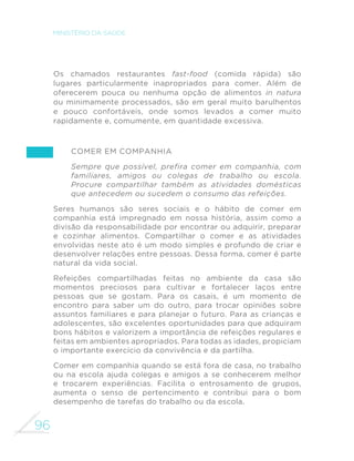 96
MINISTÉRIO DA SAÚDE
Os chamados restaurantes fast-food (comida rápida) são
lugares particularmente inapropriados para comer. Além de
oferecerem pouca ou nenhuma opção de alimentos in natura
ou minimamente processados, são em geral muito barulhentos
e pouco confortáveis, onde somos levados a comer muito
rapidamente e, comumente, em quantidade excessiva.
Comer em companhia
Sempre que possível, prefira comer em companhia, com
familiares, amigos ou colegas de trabalho ou escola.
Procure compartilhar também as atividades domésticas
que antecedem ou sucedem o consumo das refeições.
Seres humanos são seres sociais e o hábito de comer em
companhia está impregnado em nossa história, assim como a
divisão da responsabilidade por encontrar ou adquirir, preparar
e cozinhar alimentos. Compartilhar o comer e as atividades
envolvidas neste ato é um modo simples e profundo de criar e
desenvolver relações entre pessoas. Dessa forma, comer é parte
natural da vida social.
Refeições compartilhadas feitas no ambiente da casa são
momentos preciosos para cultivar e fortalecer laços entre
pessoas que se gostam. Para os casais, é um momento de
encontro para saber um do outro, para trocar opiniões sobre
assuntos familiares e para planejar o futuro. Para as crianças e
adolescentes, são excelentes oportunidades para que adquiram
bons hábitos e valorizem a importância de refeições regulares e
feitas em ambientes apropriados. Para todas as idades, propiciam
o importante exercício da convivência e da partilha.
Comer em companhia quando se está fora de casa, no trabalho
ou na escola ajuda colegas e amigos a se conhecerem melhor
e trocarem experiências. Facilita o entrosamento de grupos,
aumenta o senso de pertencimento e contribui para o bom
desempenho de tarefas do trabalho ou da escola.
 