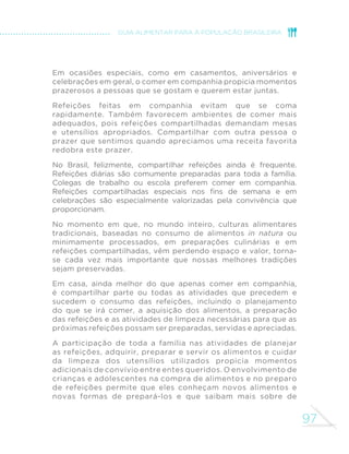 97
GUIA ALIMENTAR PARA A POPULAÇÃO BRASILEIRA
Em ocasiões especiais, como em casamentos, aniversários e
celebrações em geral, o comer em companhia propicia momentos
prazerosos a pessoas que se gostam e querem estar juntas.
Refeições feitas em companhia evitam que se coma
rapidamente. Também favorecem ambientes de comer mais
adequados, pois refeições compartilhadas demandam mesas
e utensílios apropriados. Compartilhar com outra pessoa o
prazer que sentimos quando apreciamos uma receita favorita
redobra este prazer.
No Brasil, felizmente, compartilhar refeições ainda é frequente.
Refeições diárias são comumente preparadas para toda a família.
Colegas de trabalho ou escola preferem comer em companhia.
Refeições compartilhadas especiais nos fins de semana e em
celebrações são especialmente valorizadas pela convivência que
proporcionam.
No momento em que, no mundo inteiro, culturas alimentares
tradicionais, baseadas no consumo de alimentos in natura ou
minimamente processados, em preparações culinárias e em
refeições compartilhadas, vêm perdendo espaço e valor, torna-
se cada vez mais importante que nossas melhores tradições
sejam preservadas.
Em casa, ainda melhor do que apenas comer em companhia,
é compartilhar parte ou todas as atividades que precedem e
sucedem o consumo das refeições, incluindo o planejamento
do que se irá comer, a aquisição dos alimentos, a preparação
das refeições e as atividades de limpeza necessárias para que as
próximas refeições possam ser preparadas, servidas e apreciadas.
A participação de toda a família nas atividades de planejar
as refeições, adquirir, preparar e servir os alimentos e cuidar
da limpeza dos utensílios utilizados propicia momentos
adicionais de convívio entre entes queridos. O envolvimento de
crianças e adolescentes na compra de alimentos e no preparo
de refeições permite que eles conheçam novos alimentos e
novas formas de prepará-los e que saibam mais sobre de
 