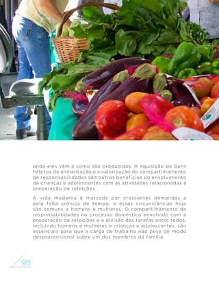 98
MINISTÉRIO DA SAÚDE
onde eles vêm e como são produzidos. A aquisição de bons
hábitos de alimentação e a valorização do compartilhamento
de responsabilidades são outros benefícios do envolvimento
de crianças e adolescentes com as atividades relacionadas à
preparação de refeições.
A vida moderna é marcada por crescentes demandas e
pela falta crônica de tempo, e essas circunstâncias hoje
são comuns a homens e mulheres. O compartilhamento de
responsabilidades no processo doméstico envolvido com a
preparação de refeições e a divisão das tarefas entre todos,
incluindo homens e mulheres e crianças e adolescentes, são
essenciais para que a carga de trabalho não pese de modo
desproporcional sobre um dos membros da família.
 