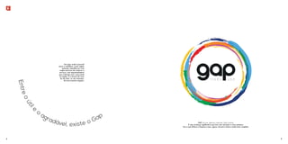 Um lugar onde é possível 
morar e trabalhar, numa região 
pulsante, atendida por uma 
ampla estrutura de comércio e 
serviços, num empreendimento 
que contrasta com o que existe 
na região. É a chance de viver 
do seu jeito, no seu momento, 
Entre de uma maneira singular. 
o útil e o agradável Gap 
, existe o GAP: lacuna; abertura; intervalo; hiato; brecha. 
É uma mudança significativa que leva uma situação a outro patamar. 
Era o que faltava à Taquara e que, agora, tornará o bairro ainda mais completo. 
4 5 
 