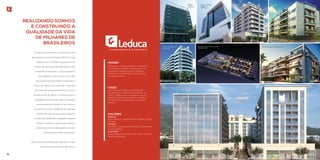 Realizando sonhos 
e construindo a 
qualidade da vida 
de milhares de 
brasileiros 
A Leduca Incorporadora e Construtora vem 
escrevendo sua história desde 2004. Ao longo 
desses anos, a empresa se destacou em 
construção de imóveis de alto padrão. Com 
a experiência adquirida, a Leduca expandiu 
seus negócios e entrou para o mercado 
de incorporação de prédios residenciais e 
comerciais. Neste novo mercado, a empresa 
vem lançando empreendimentos em todo o 
Estado do Rio de Janeiro. A Leduca busca a 
qualidade total em tudo o que faz, sempre 
se posicionando à frente do seu tempo e 
em sintonia com as tendências do mercado 
mundial. Por isso, foi a primeira a lançar o 
conceito de residências inteligentes, visando 
facilitar e otimizar a vida de seus clientes, 
oferecendo itens de alto padrão a custos 
acessíveis para toda a população. 
Gerar cada vez qualidade de vida para os seus 
clientes é a principal meta da Leduca. 
missão 
Desenvolver empreendimentos imobiliários 
com elevados padrões construtivos e de 
qualidade, buscando sempre respeitar, 
satisfazer e surpreender as expectativas 
de nossos clientes. 
visão 
Estar entre as melhores empresas de 
incorporação e construção civil do Rio de 
Janeiro. Melhor não em números, mas na 
qualidade de nossos produtos, qualidade 
de atendimento e satisfação de nossos 
clientes. 
valores 
Respeitar 
Sem respeito é impossível iniciar qualquer relação 
confiável 
Satisfazer 
Atender às expectativas de clientes, fornecedores 
e colaboradores 
Surpreender 
Nossa essência é sempre inovar, ir além. Só assim 
seremos relevantes. 
Private Aqua & Gourmet Olimpia Epic Residences 
Residences 
Trend Residence 
Boutique 
Fusion Office 
Tower 
(PRONTO) 
Global 
Office 
(PRONTO) 
Heaven 
Genesis Apartments, 
Business & Services 
Up Méier 
94 95 
 