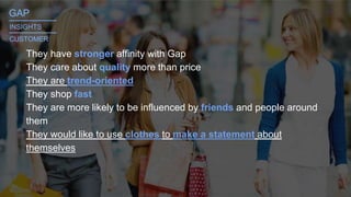 They have stronger affinity with Gap
They care about quality more than price
They are trend-oriented
They shop fast
They are more likely to be influenced by friends and people around
them
They would like to use clothes to make a statement about
themselves
GAP_______
INSIGHTS
CUSTOMER
_______
 