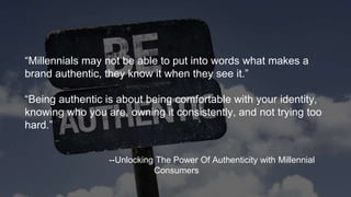 “Millennials may not be able to put into words what makes a
brand authentic, they know it when they see it.”
“Being authentic is about being comfortable with your identity,
knowing who you are, owning it consistently, and not trying too
hard.”
--Unlocking The Power Of Authenticity with Millennial
Consumers
 