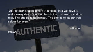 “Authenticity is a collection of choices that we have to
make every day. It's about the choice to show up and be
real. The choice to be honest. The choice to let our true
selves be seen.”
--Brené
Browe
 